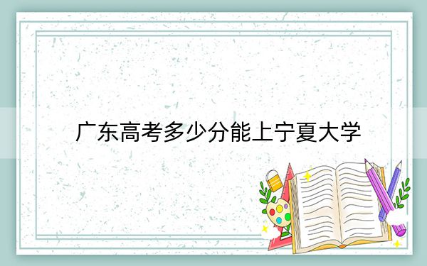 广东高考多少分能上宁夏大学？附2022-2024年最低录取分数线