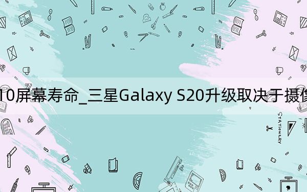 三星s10屏幕寿命_三星Galaxy S20升级取决于摄像头和电池寿命