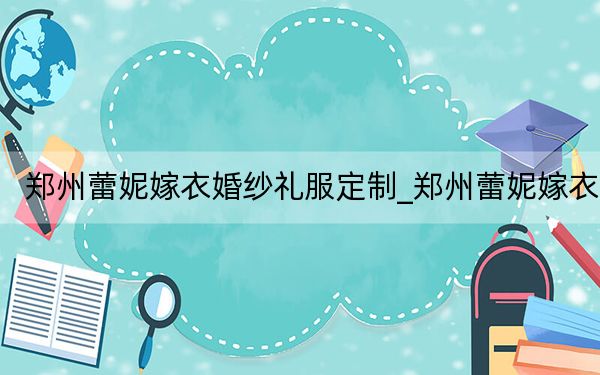 郑州蕾妮嫁衣婚纱礼服定制_郑州蕾妮嫁衣