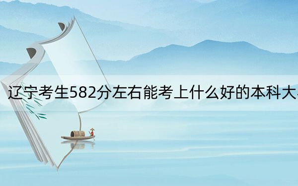 辽宁考生582分左右能考上什么好的本科大学？ 2024年有17所录取最低分582的大学