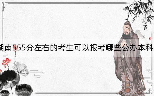 湖南555分左右的考生可以报考哪些公办本科大学？（附近三年555分大学录取名单）