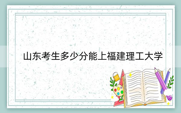 山东考生多少分能上福建理工大学？附2022-2024年院校投档线
