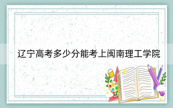 辽宁高考多少分能考上闽南理工学院？2024年历史类投档线400分 物理类投档线425分
