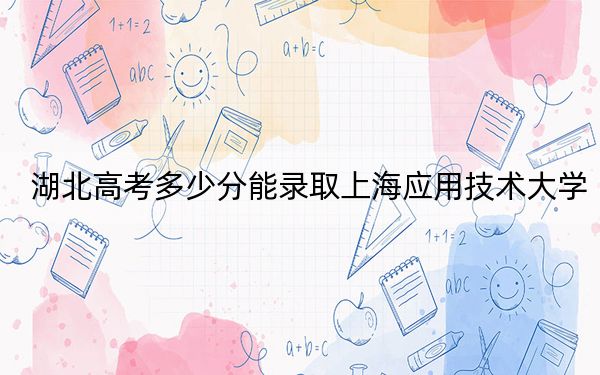 湖北高考多少分能录取上海应用技术大学?2024年历史类521分 物理类录取分564分