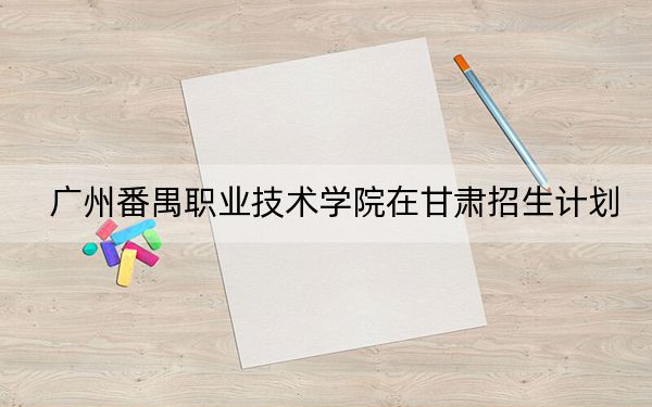 广州番禺职业技术学院在甘肃招生计划？学费是多少？录取分数线是多少？