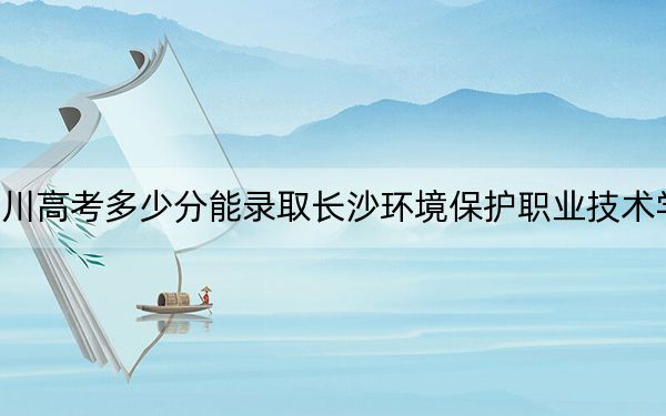 四川高考多少分能录取长沙环境保护职业技术学院？2024年文科最低391分 理科最低397分