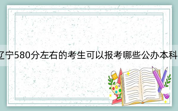 辽宁580分左右的考生可以报考哪些公办本科大学？（附带近三年高校录取名单）