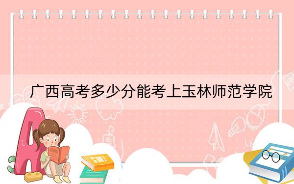 广西高考多少分能考上玉林师范学院？2024年历史类录取分440分 物理类425分