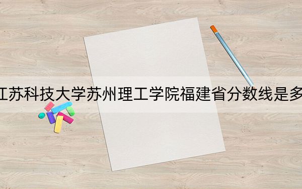 江苏科技大学苏州理工学院福建省分数线是多少?2025年福建考生参考