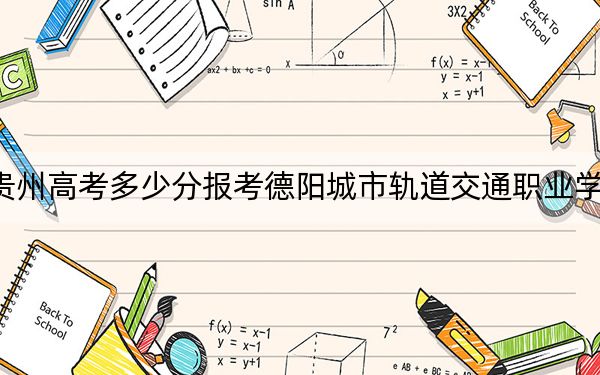 贵州高考多少分报考德阳城市轨道交通职业学院？2024年历史类最低263分 物理类271分