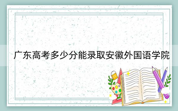 广东高考多少分能录取安徽外国语学院？附2022-2024年最低录取分数线