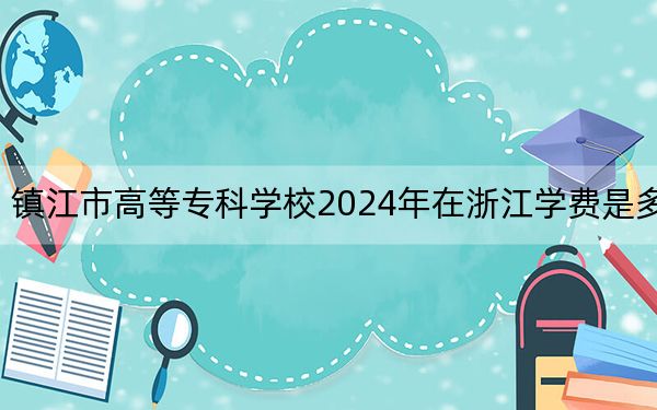镇江市高等专科学校2024年在浙江学费是多少？浙江考生2025年参考