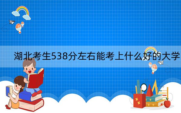 湖北考生538分左右能考上什么好的大学？（附带2022-2024年538左右大学名单）
