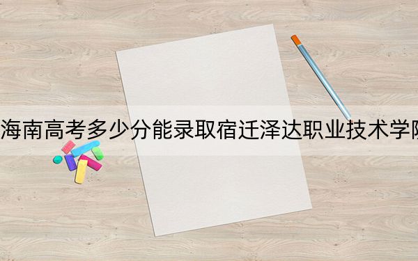 海南高考多少分能录取宿迁泽达职业技术学院？附2022-2024年最低录取分数线