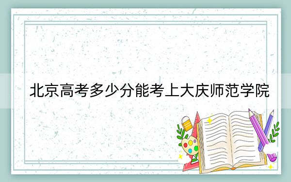 北京高考多少分能考上大庆师范学院？附2022-2024年最低录取分数线