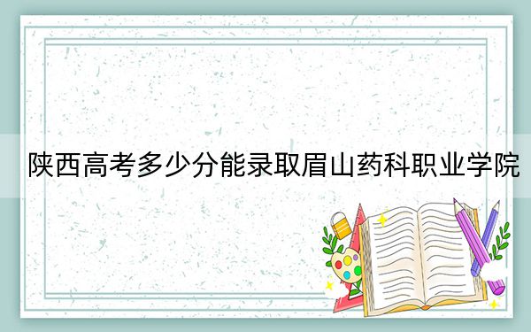陕西高考多少分能录取眉山药科职业学院？2024年文科最低305分 理科投档线250分