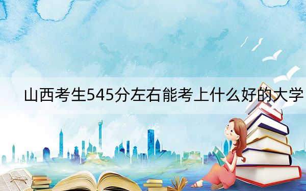 山西考生545分左右能考上什么好的大学？（附带近三年545分大学录取名单）