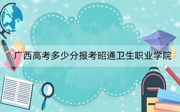 广西高考多少分报考昭通卫生职业学院？附2022-2024年最低录取分数线
