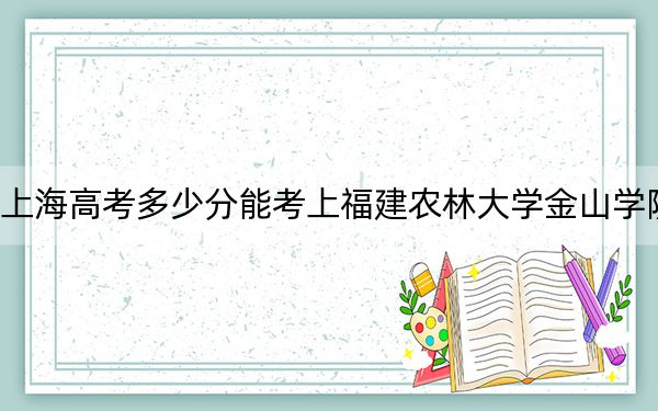 上海高考多少分能考上福建农林大学金山学院？附2022-2024年最低录取分数线