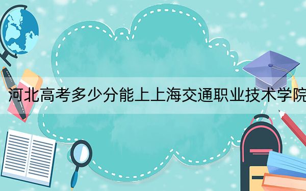 河北高考多少分能上上海交通职业技术学院？附2022-2024年最低录取分数线