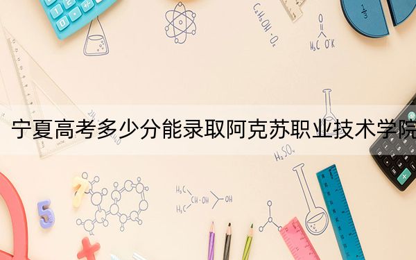 宁夏高考多少分能录取阿克苏职业技术学院？附2022-2024年最低录取分数线
