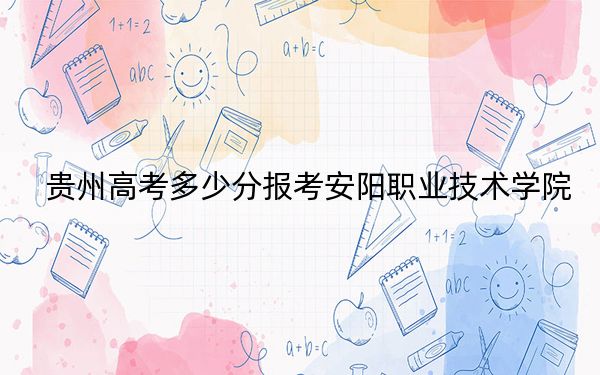 贵州高考多少分报考安阳职业技术学院？2024年历史类投档线349分 物理类最低307分