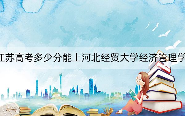 江苏高考多少分能上河北经贸大学经济管理学院？2024年历史类481分 物理类录取分489分