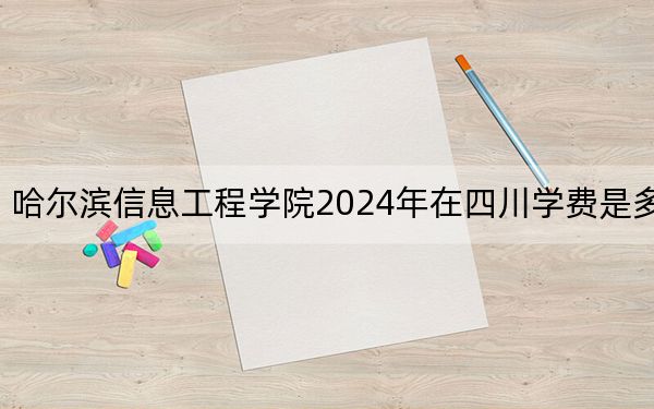 哈尔滨信息工程学院2024年在四川学费是多少?四川考生2025年参考