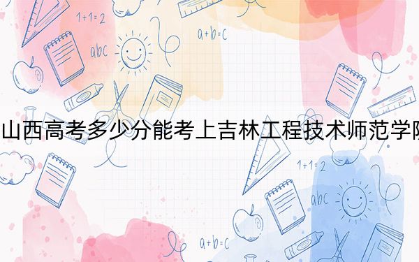 山西高考多少分能考上吉林工程技术师范学院？2024年文科459分 理科录取分429分